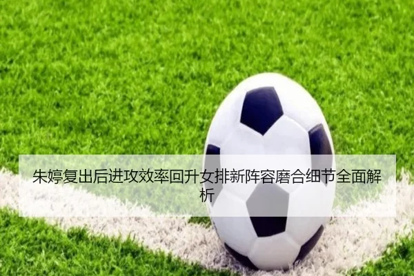朱婷复出后进攻效率回升女排新阵容磨合细节全面解析（LEWANSPORTS）